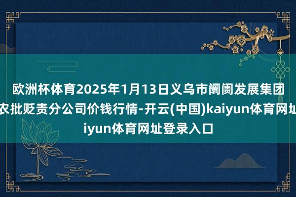 欧洲杯体育2025年1月13日义乌市阛阓发展集团有限公司农批贬责分公司价钱行情-开云(中国)kaiyun体育网址登录入口