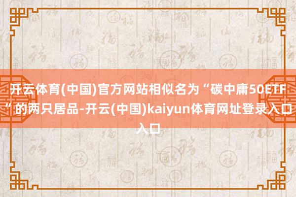 开云体育(中国)官方网站相似名为“碳中庸50ETF”的两只居品-开云(中国)kaiyun体育网址登录入口
