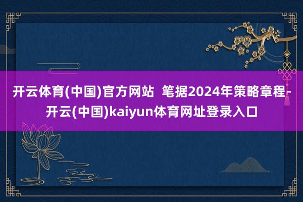开云体育(中国)官方网站  笔据2024年策略章程-开云(中国)kaiyun体育网址登录入口