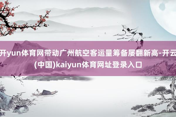 开yun体育网带动广州航空客运量筹备屡翻新高-开云(中国)kaiyun体育网址登录入口