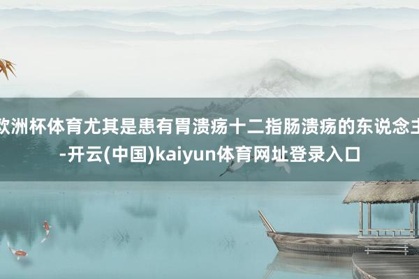 欧洲杯体育尤其是患有胃溃疡十二指肠溃疡的东说念主-开云(中国)kaiyun体育网址登录入口