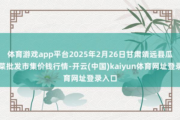 体育游戏app平台2025年2月26日甘肃靖远县瓜果蔬菜批发市集价钱行情-开云(中国)kaiyun体育网址登录入口