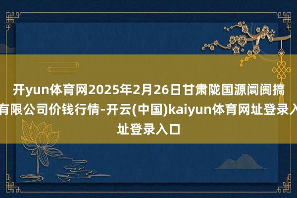 开yun体育网2025年2月26日甘肃陇国源阛阓搞定有限公司价钱行情-开云(中国)kaiyun体育网址登录入口