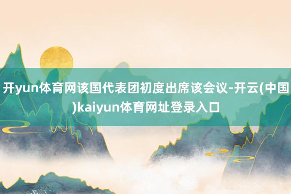 开yun体育网该国代表团初度出席该会议-开云(中国)kaiyun体育网址登录入口