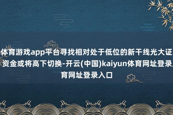 体育游戏app平台寻找相对处于低位的新干线光大证券：资金或将高下切换-开云(中国)kaiyun体育网址登录入口