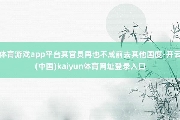 体育游戏app平台其官员再也不成前去其他国度-开云(中国)kaiyun体育网址登录入口