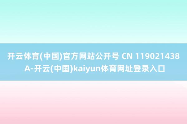 开云体育(中国)官方网站公开号 CN 119021438 A-开云(中国)kaiyun体育网址登录入口