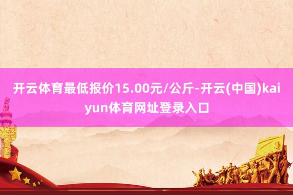 开云体育最低报价15.00元/公斤-开云(中国)kaiyun体育网址登录入口