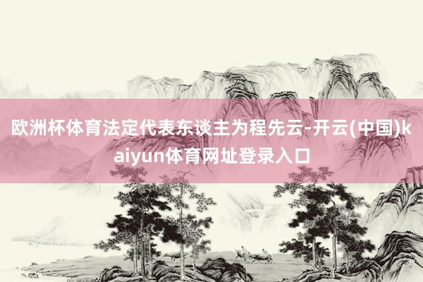 欧洲杯体育法定代表东谈主为程先云-开云(中国)kaiyun体育网址登录入口