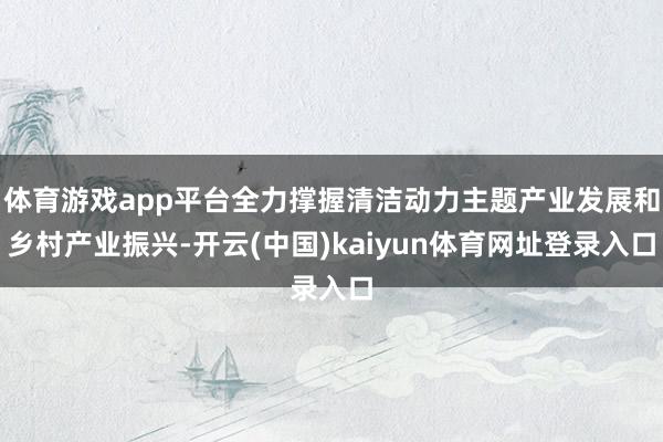 体育游戏app平台全力撑握清洁动力主题产业发展和乡村产业振兴-开云(中国)kaiyun体育网址登录入口