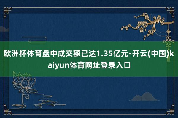 欧洲杯体育盘中成交额已达1.35亿元-开云(中国)kaiyun体育网址登录入口