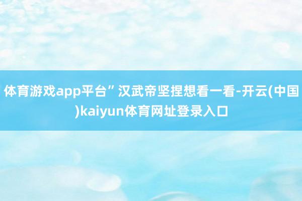 体育游戏app平台”汉武帝坚捏想看一看-开云(中国)kaiyun体育网址登录入口