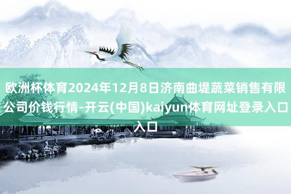 欧洲杯体育2024年12月8日济南曲堤蔬菜销售有限公司价钱行情-开云(中国)kaiyun体育网址登录入口