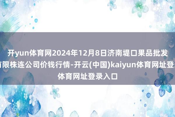 开yun体育网2024年12月8日济南堤口果品批发发展有限株连公司价钱行情-开云(中国)kaiyun体育网址登录入口