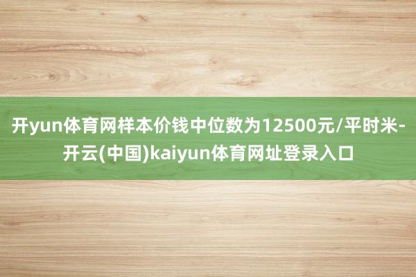 开yun体育网样本价钱中位数为12500元/平时米-开云(中国)kaiyun体育网址登录入口