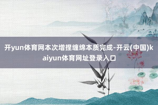 开yun体育网本次增捏缠绵本质完成-开云(中国)kaiyun体育网址登录入口