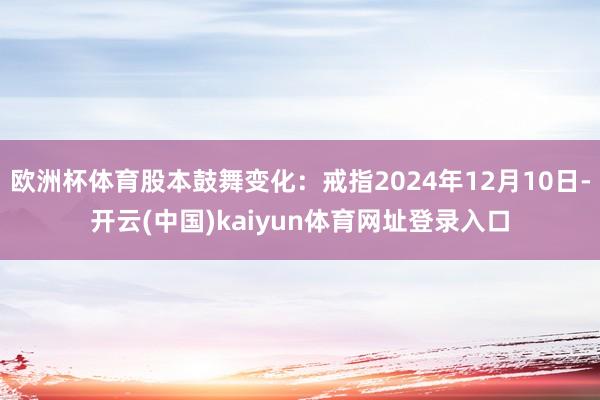 欧洲杯体育股本鼓舞变化：戒指2024年12月10日-开云(中国)kaiyun体育网址登录入口