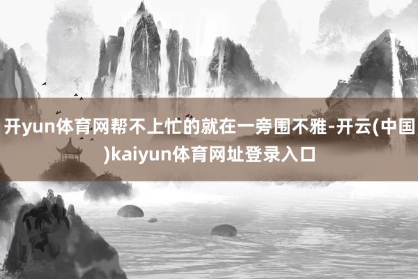 开yun体育网帮不上忙的就在一旁围不雅-开云(中国)kaiyun体育网址登录入口
