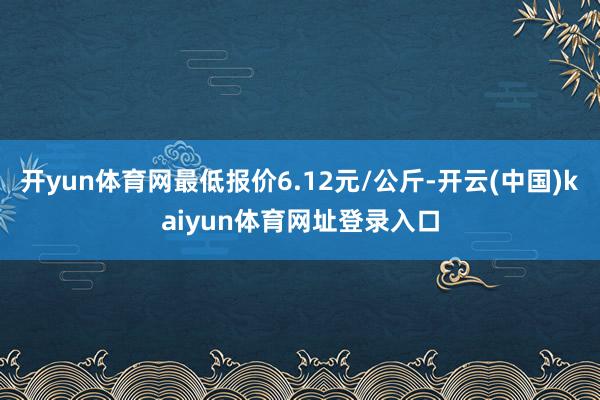 开yun体育网最低报价6.12元/公斤-开云(中国)kaiyun体育网址登录入口