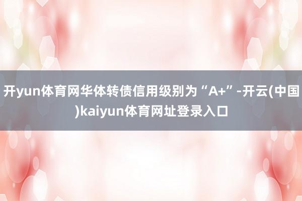 开yun体育网华体转债信用级别为“A+”-开云(中国)kaiyun体育网址登录入口