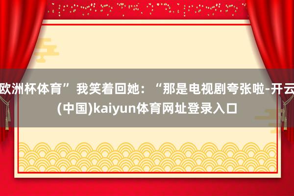 欧洲杯体育” 我笑着回她：“那是电视剧夸张啦-开云(中国)kaiyun体育网址登录入口