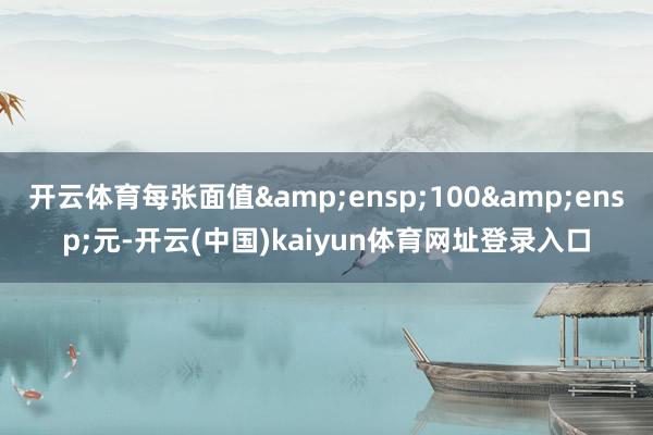 开云体育每张面值&ensp;100&ensp;元-开云(中国)kaiyun体育网址登录入口