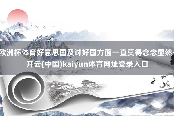 欧洲杯体育好意思国及讨好国方面一直莫得念念显然-开云(中国)kaiyun体育网址登录入口