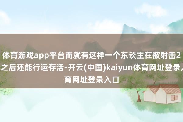 体育游戏app平台而就有这样一个东谈主在被射击27枪之后还能行运存活-开云(中国)kaiyun体育网址登录入口