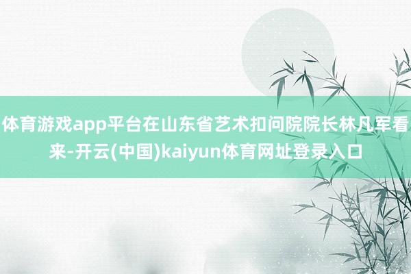 体育游戏app平台　　在山东省艺术扣问院院长林凡军看来-开云(中国)kaiyun体育网址登录入口