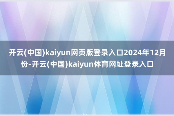 开云(中国)kaiyun网页版登录入口　　2024年12月份-开云(中国)kaiyun体育网址登录入口