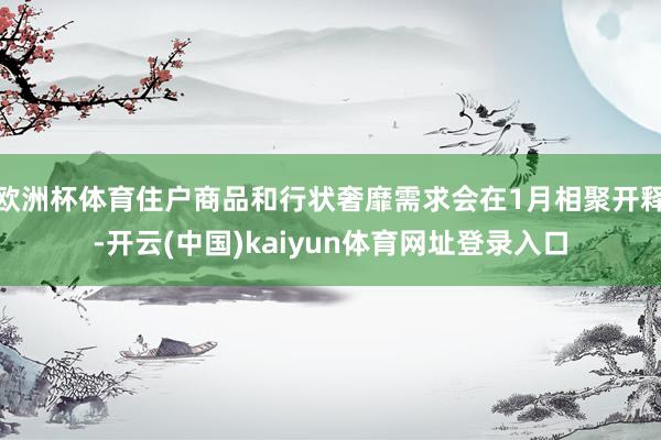 欧洲杯体育住户商品和行状奢靡需求会在1月相聚开释-开云(中国)kaiyun体育网址登录入口