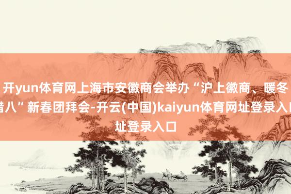 开yun体育网上海市安徽商会举办“沪上徽商、暖冬腊八”新春团拜会-开云(中国)kaiyun体育网址登录入口