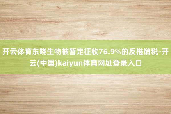 开云体育东晓生物被暂定征收76.9%的反推销税-开云(中国)kaiyun体育网址登录入口