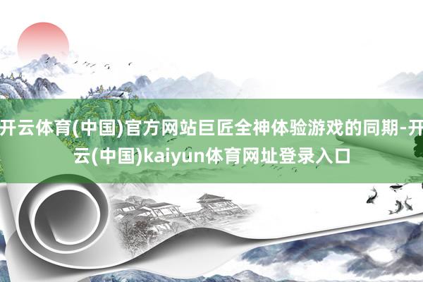 开云体育(中国)官方网站巨匠全神体验游戏的同期-开云(中国)kaiyun体育网址登录入口