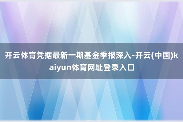 开云体育凭据最新一期基金季报深入-开云(中国)kaiyun体育网址登录入口