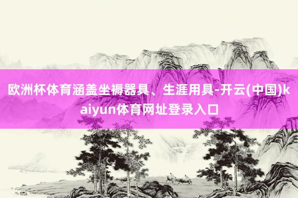 欧洲杯体育涵盖坐褥器具、生涯用具-开云(中国)kaiyun体育网址登录入口