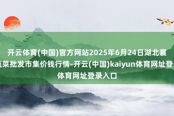 开云体育(中国)官方网站2025年6月24日湖北襄樊市蔬菜批发市集价钱行情-开云(中国)kaiyun体育网址登录入口