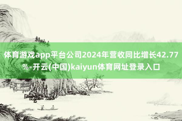 体育游戏app平台公司2024年营收同比增长42.77%-开云(中国)kaiyun体育网址登录入口