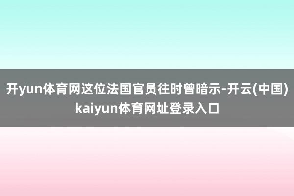 开yun体育网这位法国官员往时曾暗示-开云(中国)kaiyun体育网址登录入口