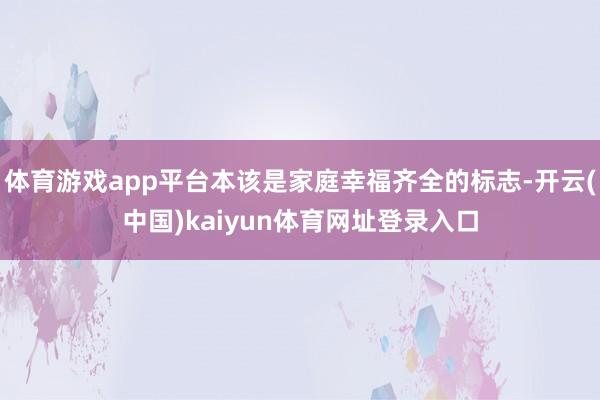 体育游戏app平台本该是家庭幸福齐全的标志-开云(中国)kaiyun体育网址登录入口