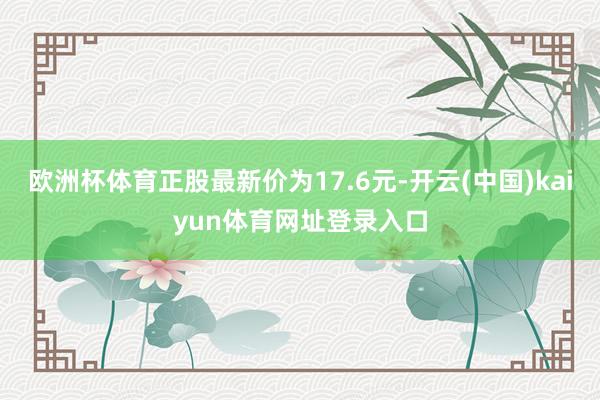 欧洲杯体育正股最新价为17.6元-开云(中国)kaiyun体育网址登录入口
