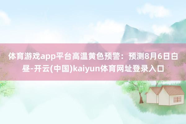 体育游戏app平台　　高温黄色预警：　　预测8月6日白昼-开云(中国)kaiyun体育网址登录入口