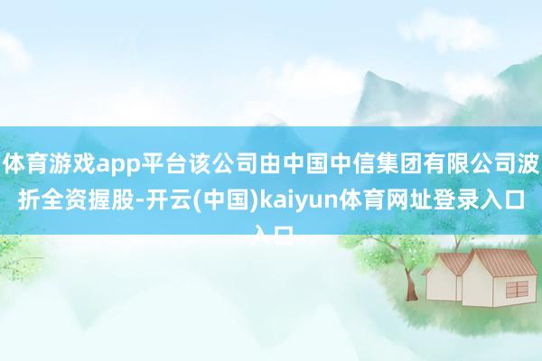 体育游戏app平台该公司由中国中信集团有限公司波折全资握股-开云(中国)kaiyun体育网址登录入口
