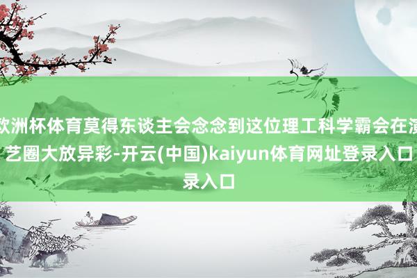 欧洲杯体育莫得东谈主会念念到这位理工科学霸会在演艺圈大放异彩-开云(中国)kaiyun体育网址登录入口
