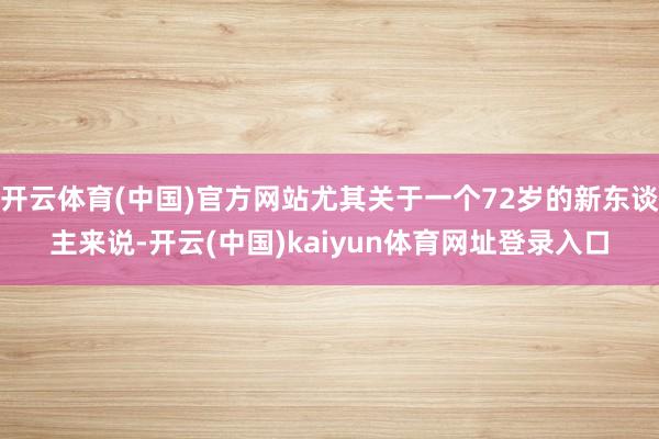 开云体育(中国)官方网站尤其关于一个72岁的新东谈主来说-开云(中国)kaiyun体育网址登录入口