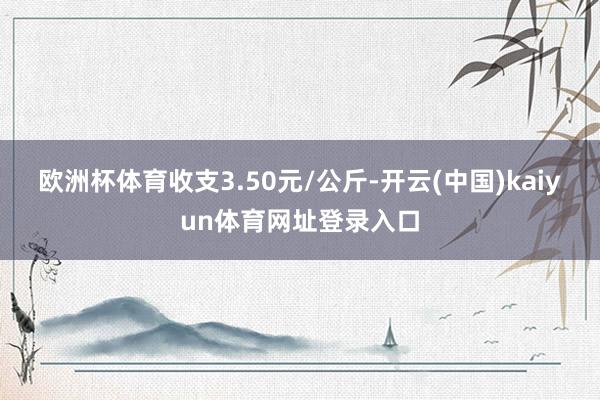 欧洲杯体育收支3.50元/公斤-开云(中国)kaiyun体育网址登录入口