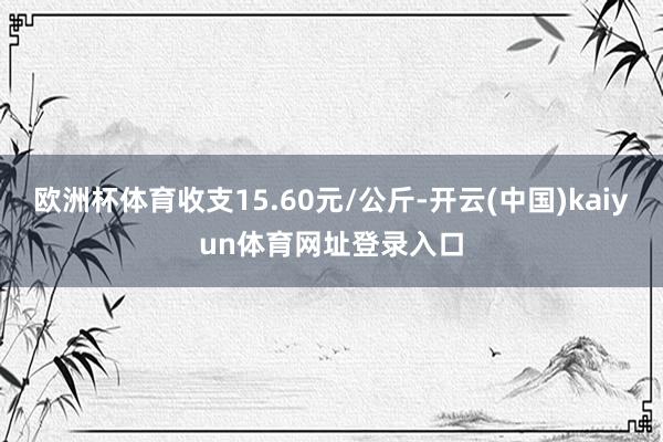 欧洲杯体育收支15.60元/公斤-开云(中国)kaiyun体育网址登录入口