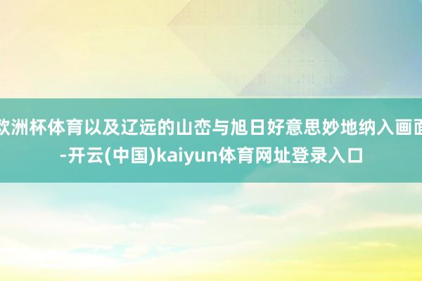 欧洲杯体育以及辽远的山峦与旭日好意思妙地纳入画面-开云(中国)kaiyun体育网址登录入口