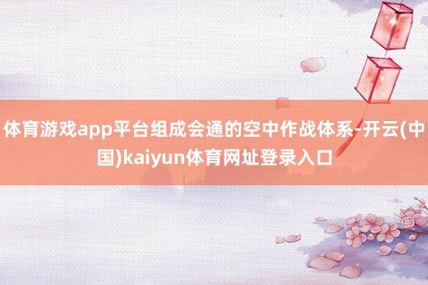 体育游戏app平台组成会通的空中作战体系-开云(中国)kaiyun体育网址登录入口
