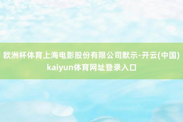 欧洲杯体育　　上海电影股份有限公司默示-开云(中国)kaiyun体育网址登录入口